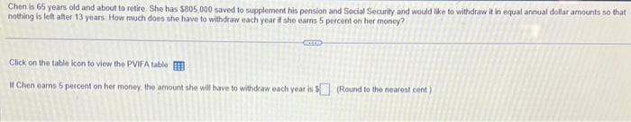 Chen is 65 years old and about to retire. She has $805,000 saved to supplement his pension and Social Security and would like to withdraw it in equal annual dollar amounts so that
nothing is left after 13 years. How much does she have to withdraw each year if she earns 5 percent on her money?
Click on the table icon to view the PVIFA table
If Chen earns 5 percent on her money, the amount she will have to withdraw each year is $ (Round to the nearest cent)