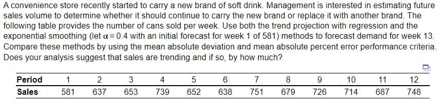 A convenience store recently started to carry a new brand of soft drink. Management is interested in estimating future
sales volume to determine whether it should continue to carry the new brand or replace it with another brand. The
following table provides the number of cans sold per week. Use both the trend projection with regression and the
exponential smoothing (let x = 0.4 with an initial forecast for week 1 of 581) methods to forecast demand for week 13.
Compare these methods by using the mean absolute deviation and mean absolute percent error performance criteria.
Does your analysis suggest that sales are trending and if so, by how much?
Period
Sales
1
581
2
637
3
653
4
739
5
652
6
638
7
751
8
679
9
726
10
714
11
687
12
748