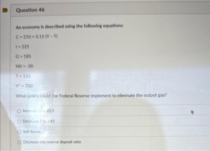 Question 46
An economy is described using the following equations:
C-210+0.15 (Y-T)
1=225
G=185
NX --30
T-110
Y' = 700
What policy could the Federal Reserve implement to eliminate the output gap?
Increase G by 21.5
Decrease T by 143
O Sell Bonds
O Decrease the reserve deposit ratio