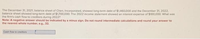 The December 31, 2021, balance sheet of Chen, Incorporated, showed long-term debt of $1,460,000 and the December 31, 2022,
balance sheet showed long-term debt of $1,700,000. The 2022 income statement showed an interest expense of $100,000. What was
the firm's cash flow to creditors during 2022?
Note: A negative answer should be indicated by a minus sign. Do not round intermediate calculations and round your answer to
the nearest whole number, e.g.. 32.
Cash flow to creditors