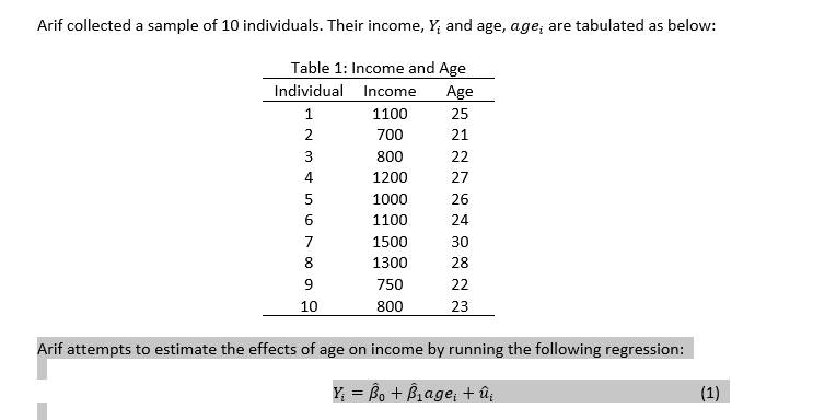 Arif collected a sample of 10 individuals. Their income, Y; and age, age, are tabulated as below:
Table 1: Income and Age
Individual
Age
1
25
21
22
27
26
24
30
28
22
23
N345
2
6
8
9
10
Income
1100
700
800
1200
1000
1100
1500
1300
750
800
Arif attempts to estimate the effects of age on income by running the following regression:
Y₁ =B₁ + B₁age₁ + û¡
(1)