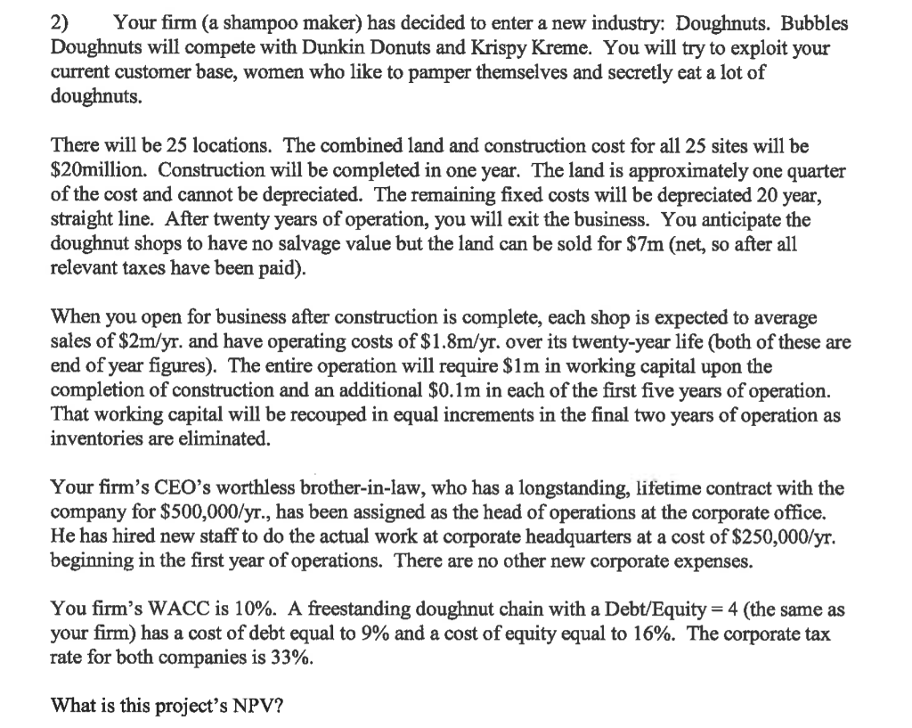 2) Your firm (a shampoo maker) has decided to enter a new industry: Doughnuts. Bubbles
Doughnuts will compete with Dunkin Donuts and Krispy Kreme. You will try to exploit your
current customer base, women who like to pamper themselves and secretly eat a lot of
doughnuts.
There will be 25 locations. The combined land and construction cost for all 25 sites will be
$20million. Construction will be completed in one year. The land is approximately one quarter
of the cost and cannot be depreciated. The remaining fixed costs will be depreciated 20 year,
straight line. After twenty years of operation, you will exit the business. You anticipate the
doughnut shops to have no salvage value but the land can be sold for $7m (net, so after all
relevant taxes have been paid).
When you open for business after construction is complete, each shop is expected to average
sales of $2m/yr. and have operating costs of $1.8m/yr. over its twenty-year life (both of these are
end of year figures). The entire operation will require $1m in working capital upon the
completion of construction and an additional $0.1m in each of the first five years of operation.
That working capital will be recouped in equal increments in the final two years of operation as
inventories are eliminated.
Your firm's CEO's worthless brother-in-law, who has a longstanding, lifetime contract with the
company for $500,000/yr., has been assigned as the head of operations at the corporate office.
He has hired new staff to do the actual work at corporate headquarters at a cost of $250,000/yr.
beginning in the first year of operations. There are no other new corporate expenses.
You firm's WACC is 10%. A freestanding doughnut chain with a Debt/Equity = 4 (the same as
your firm) has a cost of debt equal to 9% and a cost of equity equal to 16%. The corporate tax
rate for both companies is 33%.
What is this project's NPV?