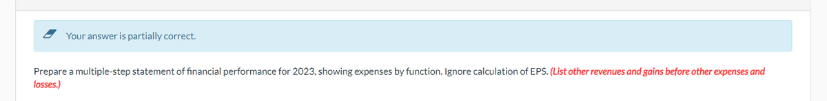 Your answer is partially correct.
Prepare a multiple-step statement of financial performance for 2023, showing expenses by function. Ignore calculation of EPS. (List other revenues and gains before other expenses and
losses.)