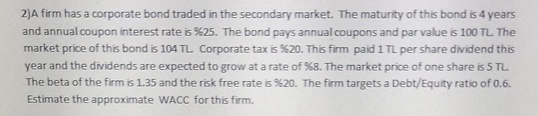 2)A firm has a corporate bond traded in the secondary market. The maturity of this bond is 4 years
and annual coupon interest rate is %25. The bond pays annual coupons and par value is 100 TL. The
market price of this bond is 104 TL. Corporate tax is %20. This firm paid 1 TL per share dividend this
year and the dividends are expected to grow at a rate of %8. The market price of one share is 5 TL.
The beta of the firm is 1.35 and the risk free rate is %20. The firm targets a Debt/Equity ratio of 0.6.
Estimate the approximate WACC for this firm.