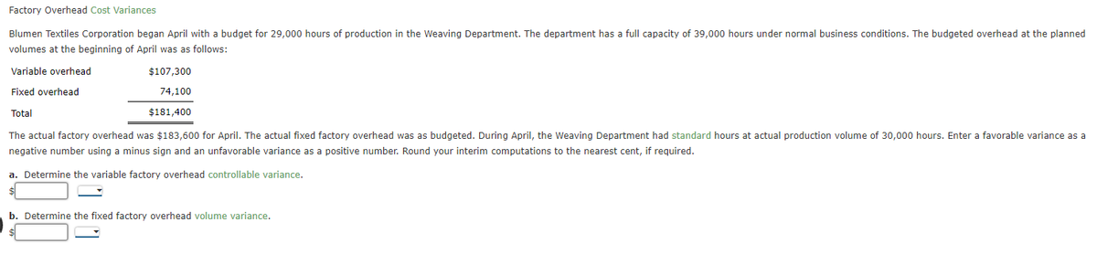 Factory Overhead Cost Variances
Blumen Textiles Corporation began April with a budget for 29,000 hours of production in the Weaving Department. The department has a full capacity of 39,000 hours under normal business conditions. The budgeted overhead at the planned
volumes at the beginning of April was as follows:
Variable overhead
Fixed overhead
Total
The actual factory overhead was $183,600 for April. The actual fixed factory overhead was as budgeted. During April, the Weaving Department had standard hours at actual production volume of 30,000 hours. Enter a favorable variance as a
negative number using a minus sign and an unfavorable variance as a positive number. Round your interim computations to the nearest cent, if required.
a. Determine the variable factory overhead controllable variance.
$107,300
74,100
$181,400
b. Determine the fixed factory overhead volume variance.