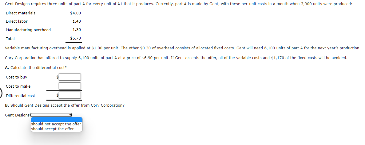 Gent Designs requires three units of part A for every unit of A1 that it produces. Currently, part A is made by Gent, with these per-unit costs in a month when 3,900 units were produced:
Direct materials
$4.00
Direct labor
1.40
Manufacturing overhead
1.30
$6.70
Total
Variable manufacturing overhead is applied at $1.00 per unit. The other $0.30 of overhead consists of allocated fixed costs. Gent will need 6,100 units of part A for the next year's production.
Cory Corporation has offered to supply 6,100 units of part A at a price of $6.90 per unit. If Gent accepts the offer, all of the variable costs and $1,170 of the fixed costs will be avoided.
A. Calculate the differential cost?
Cost to buy
Cost to make
Differential cost
B. Should Gent Designs accept the offer from Cory Corporation?
Gent Designs
should not accept the offer.
should accept the offer.