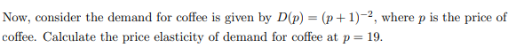 Now, consider the demand for coffee is given by D(p) = (p+1)-2, where p is the price of
coffee. Calculate the price elasticity of demand for coffee at p = 19.