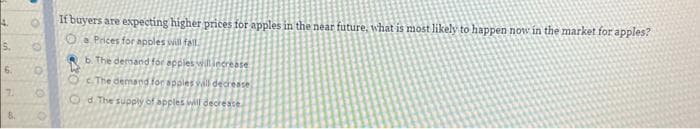 4.
S.
6.
If buyers are expecting higher prices for apples in the near future, what is most likely to happen now in the market for apples?
O Prices for apples will fall
b. The demand for apples will increase
The demand for spples vall decrease)
Od The supply of apples will decrease