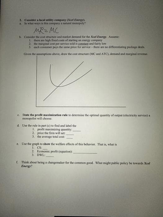 2. Consider a local utility company (Xcel Energy).
In what ways is this company a natural monopoly?
a.
MR=MC
b. Consider the cost structure and market demand for the Xcel Energy. Assume:
1. there are high fixed costs of starting an energy company
2. the marginal cost per service sold is constant and fairly low
3. each consumer pays the same price for service - there are no differentiating package deals.
Given the assumptions above, draw the cost structure (MC and ATC), demand and marginal revenue.
V
c. State the profit maximization rule to determine the optimal quantity of output (electricity service) a
monopolist will choose.
d. Use the rule in part (c) to find and label the
1. profit maximizing quantity:
2. price the firm will set:
3. the average total cost:
c. Use the graph to show the welfare effects of this behavior. That is, what is
1. CS:
2. Economic profit (equation):
3. DWL:
f. Think about being a changemaker for the common good. What might public policy be towards Xcel
Energy?