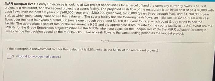 MIRR unequal lives. Grady Enterprises is looking at two project opportunities for a parcel of land the company currently owns. The first
project is a restaurant, and the second project is a sports facility. The projected cash flow of the restaurant is an initial cost of $1,470,000 with
cash flows over the next six years of $240,000 (year one). $280,000 (year two), $280,000 (years three through five), and $1,700,000 (year
six), at which point Grady plans to sell the restaurant. The sports facility has the following cash flows: an initial cost of $2,450,000 with cash
flows over the next four years of $360,000 (years one through three) and $3,120,000 (year four), at which point Grady plans to sell the
facility. The appropriate discount rate for the restaurant is 9.5% and the appropriate discount rate for the sports facility is 11.5%. What are the
MIRRS for the Grady Enterprises projects? What are the MIRRS when you adjust for the unequal lives? Do the MIRR adjusted for unequal
lives change the decision based on the MIRRS? Hint: Take all cash flows to the same ending period as the longest project.
If the appropriate reinvestment rate for the restaurant is 9.5%, what is the MIRR of the restaurant project?
% (Round to two decimal places.)