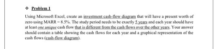 ❖ Problem 1
Using Microsoft Excel, create an investment cash-flow diagram that will have a present worth of
zero using MARR = 8.5%. The study period needs to be exactly 5 years and each year should have
at least one unique cash flow that is different from the cash flows over the other years. Your answer
should contain a table showing the cash flows for each year and a graphical representation of the
cash flows (cash-flow diagram).