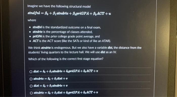 Imagine we have the following structural model
sind fnl = Bo + B₁ atndrte + B₂priGPA+ B₂ ACT + u
where
• stndfnl is the standardized outcome on a final exam,
• atndrte is the percentage of classes attended,
priGPA is the prior college grade point average, and
• ACT is the ACT score (like the SATS or kind of like an ATAR).
We think atndrte is endogenous. But we also have a variable dist, the distance from the
students' living quarters to the lecture hall. We will use dist as an IV.
Which of the following is the correct first stage equation?
O dist=do+datndrte + priGPA+& ACT+
○atndrte = 8 + & dist+v
O dist=8+ Satndrte + v
atndrte & +& dist+priGPA+ ₂ ACT+v
=