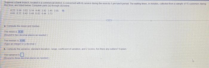 Suppose a bank branch, located in a commercial district is concerned with its service during the noon-to-1 pm lunch penod The waiting times, in minutes, collected from a sample of 15 customers during
this hour, are listed below Complete parts (a) through (d) below
423 5:58 303 514 446 2.42 3.45 3.05
4.65 6.11 042 544 6.42 644 373
Compute the mean and median i
The mean is 430
(Round to two decimal places as needed)
The median is 4.46
(Type an integer or a decimal)
b. Compute the variance, standard deviation, range, coefficient of variation, and Z scores Are there any outhers? Explain
The vanance is
(Round to three decimal places as needed)