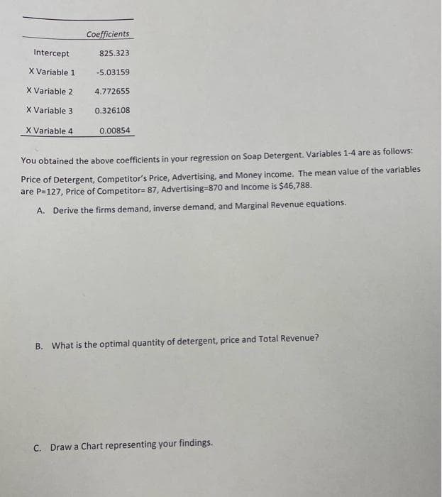 Intercept
X Variable 1
X Variable 2
X Variable 3
X Variable 4.
Coefficients
825.323
-5.03159
4.772655
0.326108
0.00854
You obtained the above coefficients in your regression on Soap Detergent. Variables 1-4 are as follows:
Price of Detergent, Competitor's Price, Advertising, and Money income. The mean value of the variables
are P=127, Price of Competitor= 87, Advertising-870 and Income is $46,788.
A. Derive the firms demand, inverse demand, and Marginal Revenue equations.
B. What is the optimal quantity of detergent, price and Total Revenue?
C. Draw a Chart representing your findings.