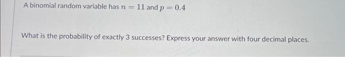 A binomial random variable has n = 11 and p = 0.4
What is the probability of exactly 3 successes? Express your answer with four decimal places.