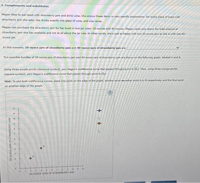 5. Complements and substitutes
Megan likes to eat toast with strawberry jam and drink wine. She enjoys these items in very specific proportions: For every piece of toast with
strawberry jam she eats, she drinks exactly one glass of wine, and vice versa.
Megan can purchase the strawberry jam for her toast in two jar sizes: 20 ounces and 40 ounces. Megan cares only about the total amount of
strawberry jam she has available and not at all about the jar size. In other words, she's just as happy with two 20-ounce jars as she is with one 40-
ounce jar.
In this scenario, 20-ounce jars of strawberry jam and 40-ounce jars of strawberry jam are
Two possible bundles of 20-ounce jars of strawberry jam and 40-ounce jars of strawberry jam are shown on the following graph, labeled A and B.
Using three purple points (diamond symbol), plot Megan's indifference curve that passes through point A (I). Then, using three orange points
(square symbol), plot Megan's indifference curve that passes through point B (Is).
Hint: To plot both indifference curves, place one point on the edge of the graph, another point on either point A or B respectively, and the final point
on another edge of the graph.
20 OUNCE JARS OF STRAWBERRY JAM
12
• 4
.
234&
40-OUNCE JARS OF STRAWBERRY JAM
"
N
a