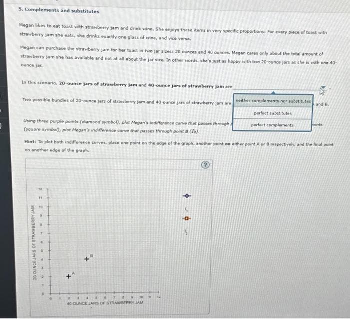 2
5. Complements and substitutes
Megan likes to eat toast with strawberry jam and drink wine. She enjoys these items in very specific proportions: For every piece of toast with
strawberry jam she eats, she drinks exactly one glass of wine, and vice versa.
Megan can purchase the strawberry jam for her toast in two jar sizes: 20 ounces and 40 ounces. Megan cares only about the total amount of
strawberry jam she has available and not at all about the jar size. In other words, she's just as happy with two 20-ounce jars as she is with one 40-
ounce jar.
In this scenario, 20-ounce jars of strawberry jam and 40-ounce jars of strawberry jam are
Two possible bundles of 20-ounce jars of strawberry jam and 40-ounce jars of strawberry jam are
Using three purple points (diamond symbol), plot Megan's indifference curve that passes through
(square symbol), plot Megan's indifference curve that passes through point 8 (11)
20 OUNCE JARS OF STRAWBERRY JAM
12.
Hint: To plot both indifference curves, place one point on the edge of the graph, another point on either point A or B respectively, and the final point
on another edge of the graph.
10
9
e
1
10
40-OUNCE JARS OF STRAWBERRY JAM
2
11
neither complements nor substitutes
perfect substitutes
perfect complements
12
and B.
oints