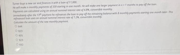 Turner buys a new car and finances it with a loan of 11,000.
He will make n monthly payments of 330 starting in one month. He will make one larger payment in n + 1 months to pay off the loan.
Payments are calculated using an annual nominal interest rate of 4.8%, convertible monthly.
Immediately after the 13th payment he refinances the loan to pay off the remaining balance with 8 monthly payments starting one month later. This
refinanced loon uses an annual nominal interest rate of 7.2%, convertible monthly.
Calculate the amount of the new monthly payment.
0644
O 823
0905
923
O 932