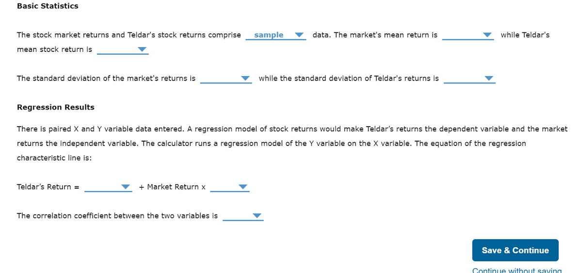 Basic Statistics
The stock market returns and Teldar's stock returns comprise
mean stock return is
The standard deviation of the market's returns is
Regression Results
Teldar's Return =
+ Market Return x
sample
The correlation coefficient between the two variables is
data. The market's mean return is
There is paired X and Y variable data entered. A regression model of stock returns would make Teldar's returns the dependent variable and the market
returns the independent variable. The calculator runs a regression model of the Y variable on the X variable. The equation of the regression
characteristic line is:
while the standard deviation of Teldar's returns is
while Teldar's
Save & Continue
Continue without saying