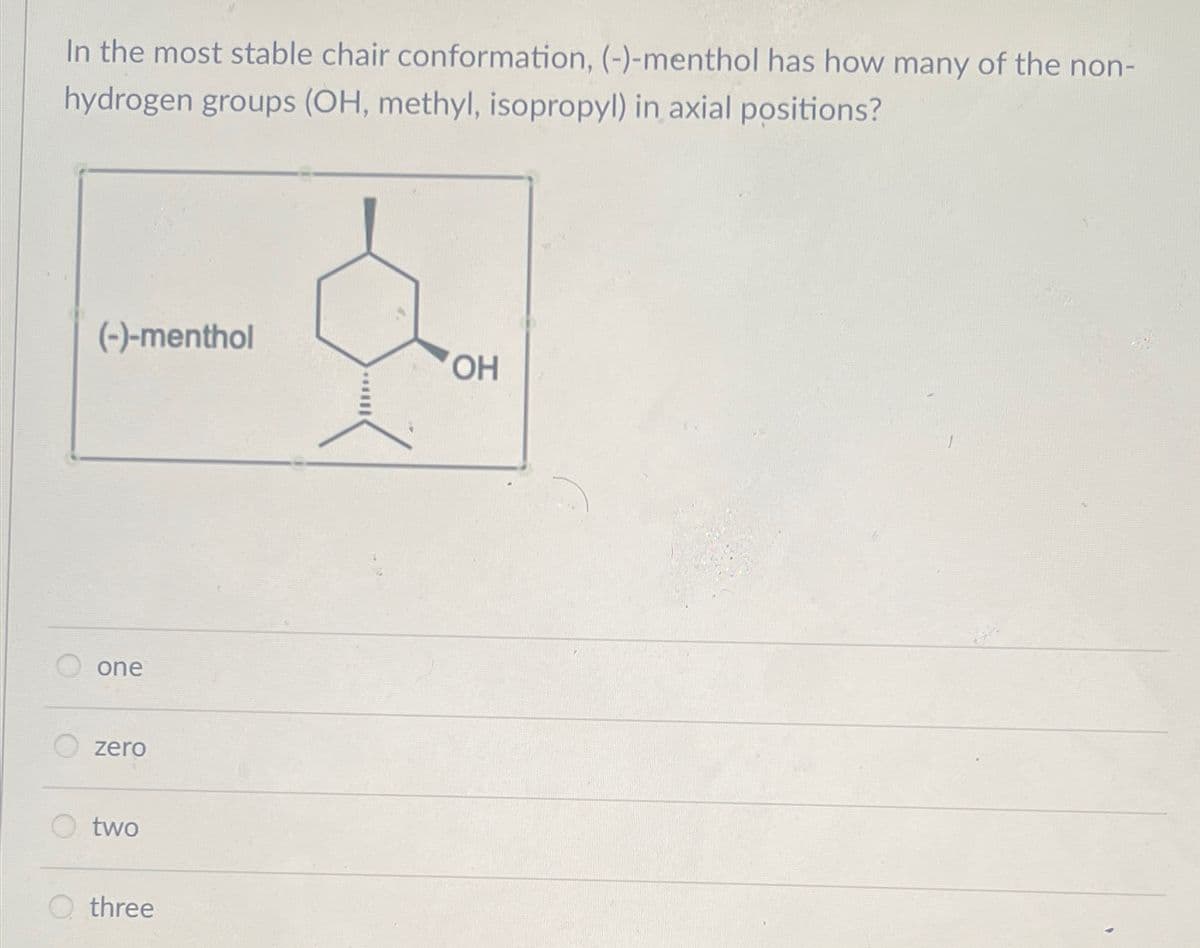 In the most stable chair conformation, (-)-menthol has how many of the non-
hydrogen groups (OH, methyl, isopropyl) in axial positions?
(-)-menthol
one
zero
two
Othree
OH