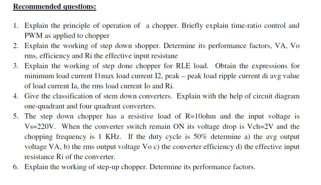 Recommended questions:
1. Explain the principle of operation of a chopper. Briefly explain time-ratio control and
PWM as applied to chopper
2. Explain the working of step down shopper. Determine its performance factors, VA, Vo
rms, efficiency and Ri the effective input resistane
3. Explain the working of step done chopper for RLE load. Obtain the expressions for
minimum load current Ilmax load current I2, peak – peak load ripple current di
of load current Ia, the rms load current Io and Ri.
avg
value
4. Give the classification of stem down converters. Explain with the help of circuit diagram
one-quadrant and four quadrant converters.
5. The step down chopper has a resistive load of R=10ohm and the input voltage is
Vs=220V. When the converter switch remain ON its voltage drop is Vch=2V and the
chopping frequency is 1 KHz. If the duty cycle is 50% determine a) the avg output
voltage VA, b) the rms output voltage Vo c) the converter efficiency d) the effective input
resistance Ri of the converter.
6. Explain the working of step-up chopper. Determine its performance factors.
