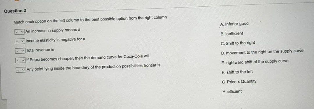 Question 2
Match each option on the left column to the best possible option from the right column
An increase in supply means a
Income elasticity is negative for a
Total revenue is
If Pepsi becomes cheaper, then the demand curve for Coca-Cola will
Any point lying inside the boundary of the production possibilities frontier is
A. Inferior good
B. inefficient
C. Shift to the right
D. movement to the right on the supply curve
E. rightward shift of the supply curve
F. shift to the left
G.Price x Quantity
H. efficient