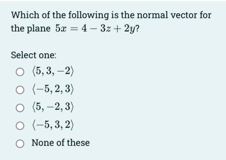 Which of the following is the normal vector for
the plane 5x = 4 - 3z + 2y?
Select one:
O (5,3,-2)
O (-5,2,3)
O (5,-2,3)
O (-5,3,2)
O None of these