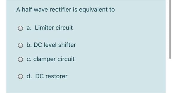 A half wave rectifier is equivalent to
O a. Limiter circuit
O b. DC level shifter
O c. clamper circuit
O d. DC restorer
