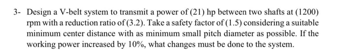 3- Design a V-belt system to transmit a power of (21) hp between two shafts at (1200)
rpm with a reduction ratio of (3.2). Take a safety factor of (1.5) considering a suitable
minimum center distance with as minimum small pitch diameter as possible. If the
working power increased by 10%, what changes must be done to the system.
