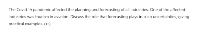 The Covid-19 pandemic affected the planning and forecasting of all industries. One of the affected
industries was tourism in aviation. Discuss the role that forecasting plays in such uncertainties, giving
practical examples. (15)