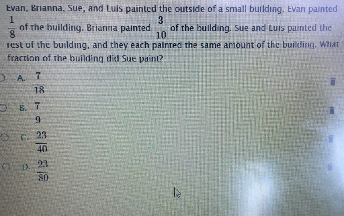 Evan, Brianna, Sue, and Luis painted the outside of a small building. Evan painted
of the building. Brianna painted
of the building. Sue and Luis painted the
8
rest of the building, and they each painted the same amount of the building. What
fraction of the building did Sue paint?
10
D A. 7
18
O B. 7
O C. 23
40
O D. 23
80
