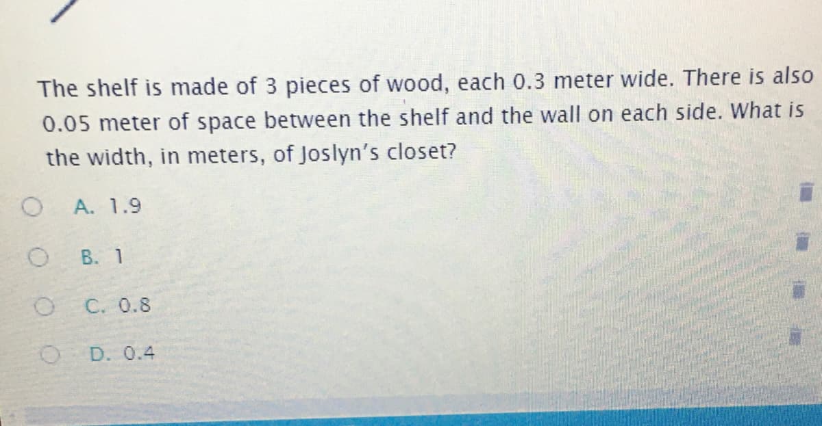 The shelf is made of 3 pieces of wood, each 0.3 meter wide. There is also
0.05 meter of space between the shelf and the wall on each side. What is
the width, in meters, of Joslyn's closet?
O.
A. 1.9
B. 1
C. 0.8
O D. 0.4
