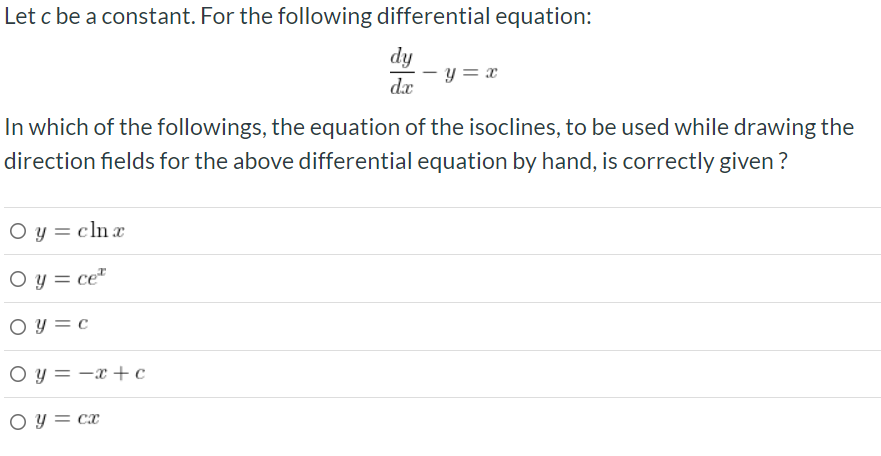 Let c be a constant. For the following differential equation:
dy
- y = x
dx
In which of the followings, the equation of the isoclines, to be used while drawing the
direction fields for the above differential equation by hand, is correctly given ?
O y = cln x
O y = ce"
O y = c
O y = -x +c
O y = cx
