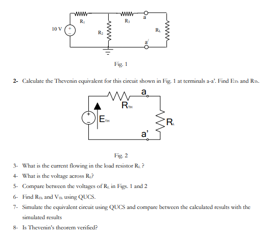 www
www
a
RI
R3
10 V
RL
R:
Fig. 1
2- Calculate the Thevenin equivalent for this circuit shown in Fig. 1 at terminals a-a'. Find En and Rm.
a
ETH
a'
Fig. 2
3- What is the current flowing in the load resistor R1. ?
4- What is the voltage across R1?
5- Compare between the voltages of R, in Figs. 1 and 2
6- Find Rn and Vm using QUCS.
7- Simulate the equivalent circuit using QUCS and compare between the calculated results with the
simulated results
8- Is Thevenin's theorem verified?
wwH
www
