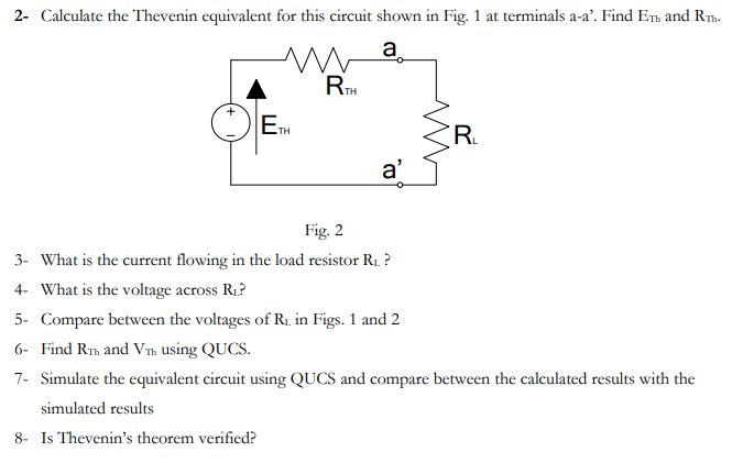 2- Calculate the Thevenin equivalent for this circuit shown in Fig. 1 at terminals a-a'. Find ETh and Rm.
a
TH
ETH
R.
a'
Fig. 2
3- What is the current flowing in the load resistor R1. ?
4- What is the voltage across R1?
5- Compare between the voltages of R1. in Figs. 1 and 2
6- Find R, and V'n using QUCS.
7- Simulate the equivalent circuit using QUCS and compare between the calculated results with the
simulated results
8- Is Thevenin's theorem verified?
