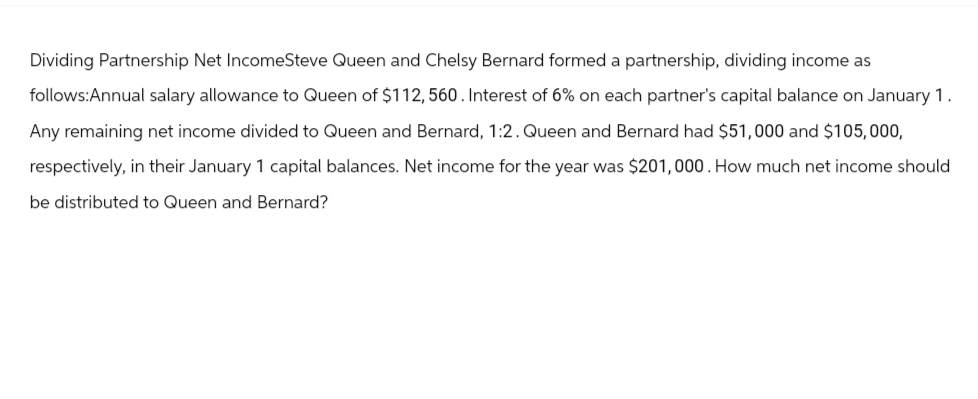 Dividing Partnership Net IncomeSteve Queen and Chelsy Bernard formed a partnership, dividing income as
follows:Annual salary allowance to Queen of $112, 560. Interest of 6% on each partner's capital balance on January 1.
Any remaining net income divided to Queen and Bernard, 1:2. Queen and Bernard had $51,000 and $105,000,
respectively, in their January 1 capital balances. Net income for the year was $201,000. How much net income should
be distributed to Queen and Bernard?