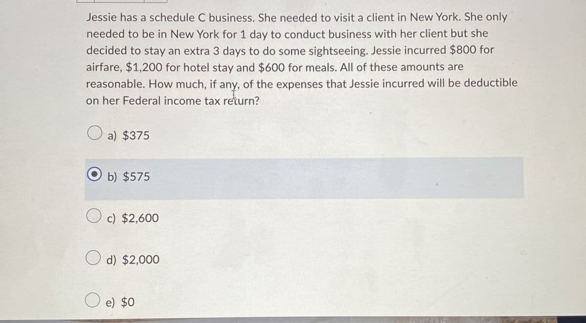 Jessie has a schedule C business. She needed to visit a client in New York. She only
needed to be in New York for 1 day to conduct business with her client but she
decided to stay an extra 3 days to do some sightseeing. Jessie incurred $800 for
airfare, $1,200 for hotel stay and $600 for meals. All of these amounts are
reasonable. How much, if any, of the expenses that Jessie incurred will be deductible
on her Federal income tax return?
a) $375
b) $575
c) $2,600
d) $2,000
e) $0