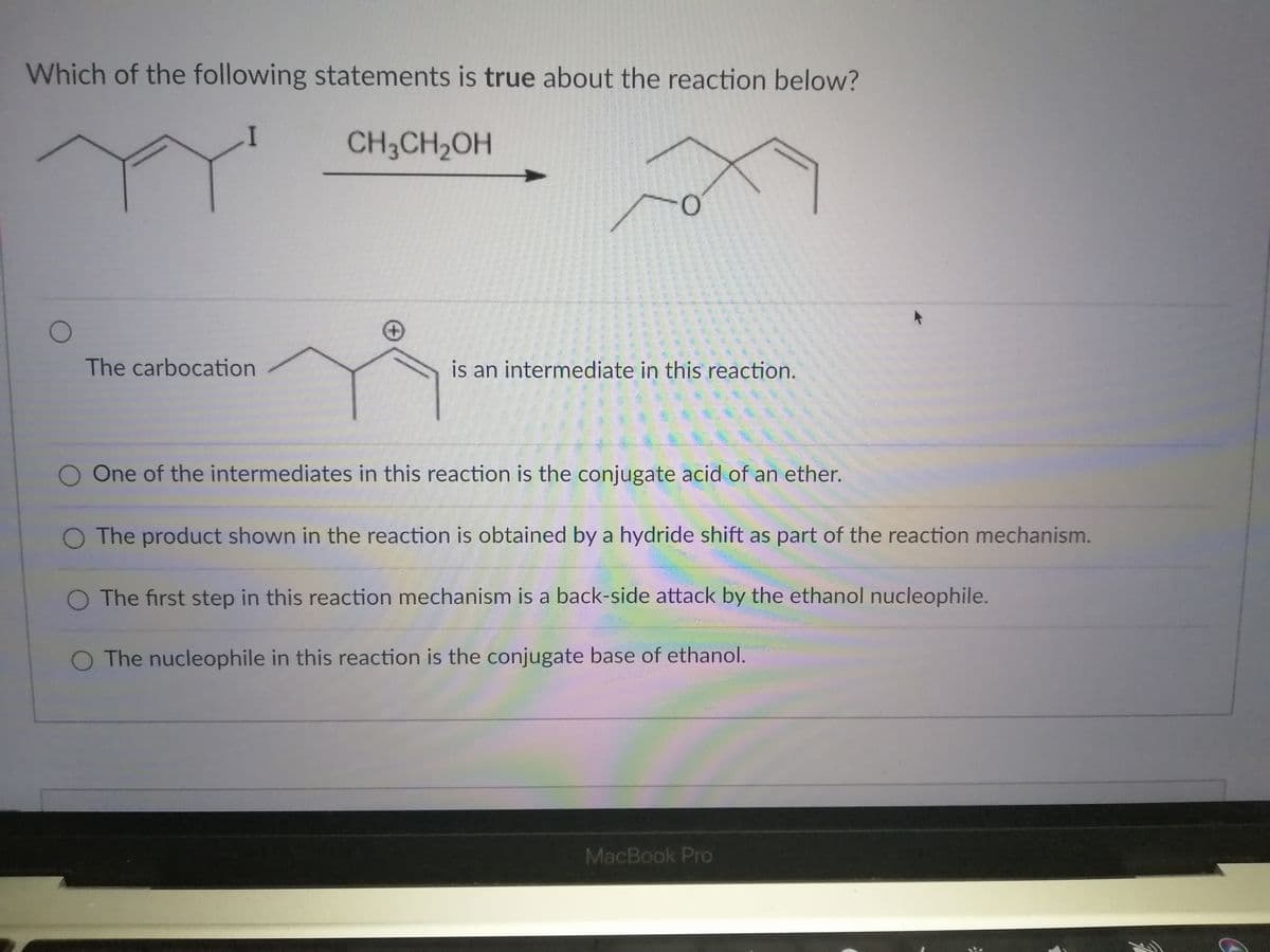 Which of the following statements is true about the reaction below?
CH3CH2OH
The carbocation
is an intermediate in this reaction.
One of the intermediates in this reaction is the conjugate acid of an ether.
O The product shown in the reaction is obtained by a hydride shift as part of the reaction mechanism.
O The first step in this reaction mechanism is a back-side attack by the ethanol nucleophile.
O The nucleophile in this reaction is the conjugate base of ethanol.
MacBook Pro
