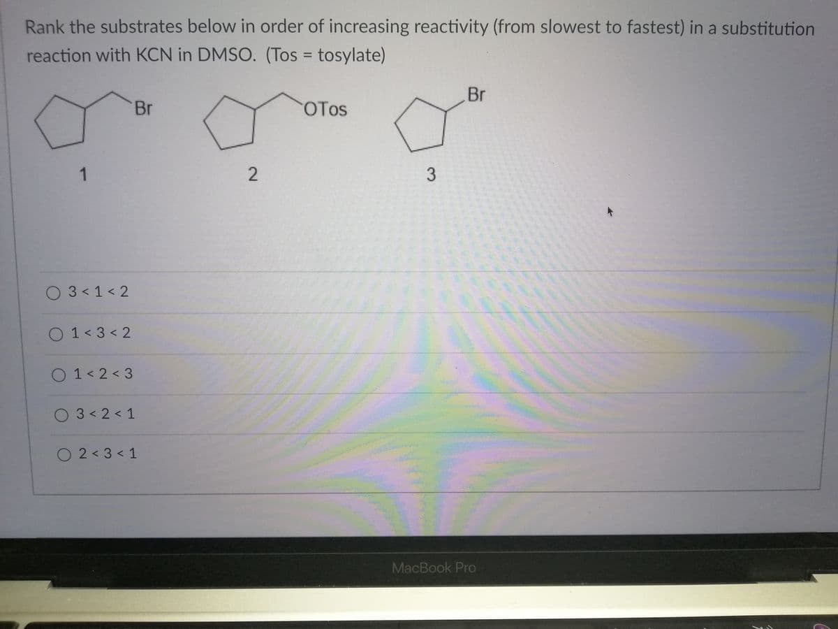 Rank the substrates below in order of increasing reactivity (from slowest to fastest) in a substitution
reaction with KCN in DMSO. (Tos = tosylate)
%3D
Br
Br
OTos
1
O 3< 1 < 2
O 1< 3 < 2
O 1< 2 < 3
O 3<2< 1
O 2 < 3 < 1
MacBook Pro
3.
2.
