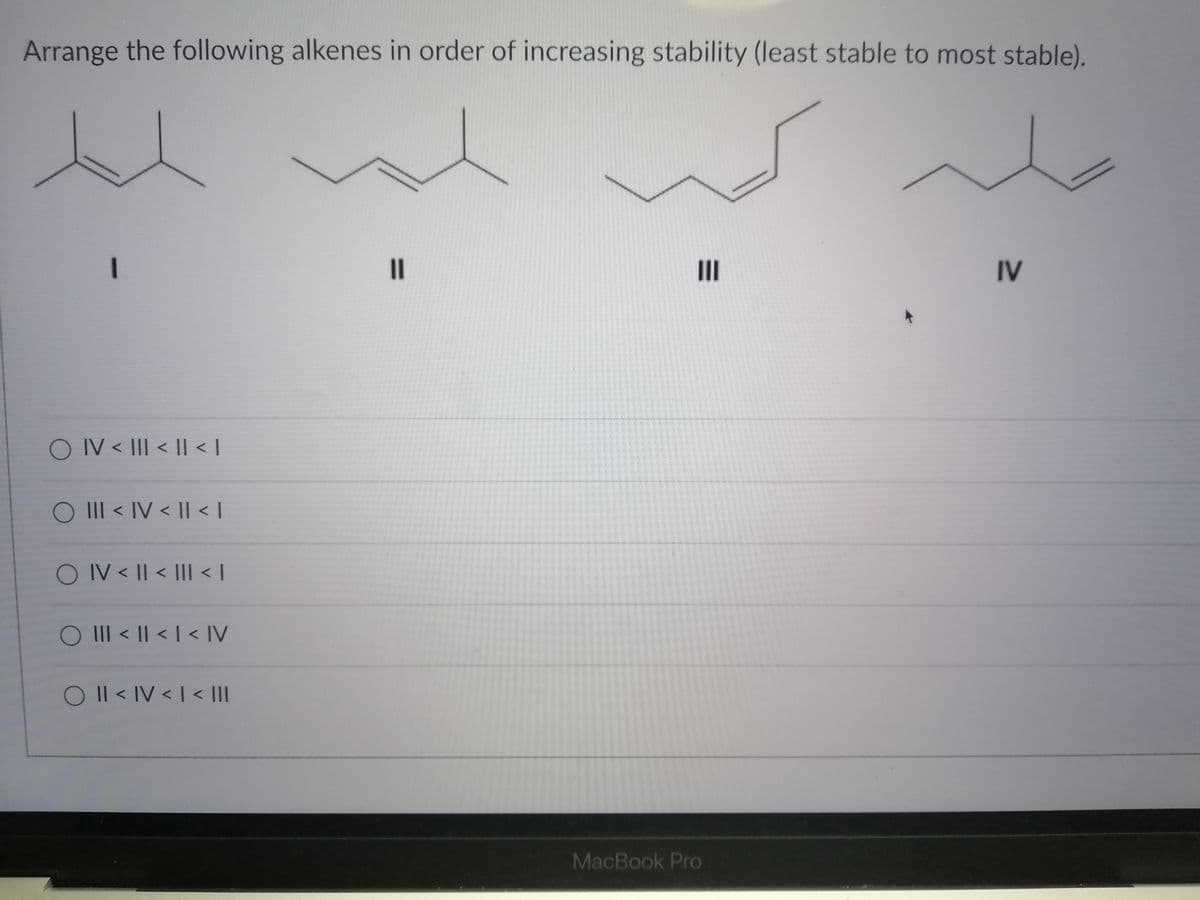 Arrange the following alkenes in order of increasing stability (least stable to most stable).
I3D
II
IV
O IV < III < II < |
O II < IV < |I < |
O IV < || < |II < |
O III < II < | < IV
O Il < IV < I < III
MacBook Pro
