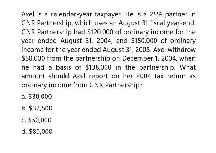 Axel is a calendar-year taxpayer. He is a 25% partner in
GNR Partnership, which uses an August 31 fiscal year-end.
GNR Partnership had $120,000 of ordinary income for the
year ended August 31, 2004, and $150,000 of ordinary
income for the year ended August 31, 2005. Axel withdrew
$50,000 from the partnership on December 1, 2004, when
he had a basis of $138,000 in the partnership. What
amount should Axel report on her 2004 tax return as
ordinary income from GNR Partnership?
a. $30,000
b. $37,500
c. $50,000
d. $80,000