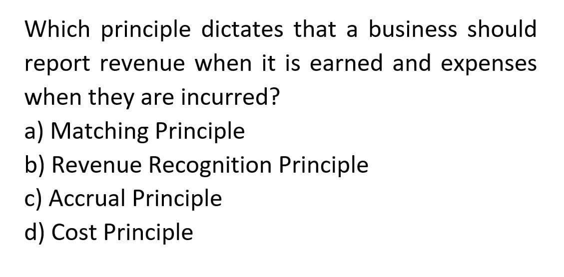 Which principle dictates that a business should
report revenue when it is earned and expenses
when they are incurred?
a) Matching Principle
b) Revenue Recognition Principle
c) Accrual Principle
d) Cost Principle