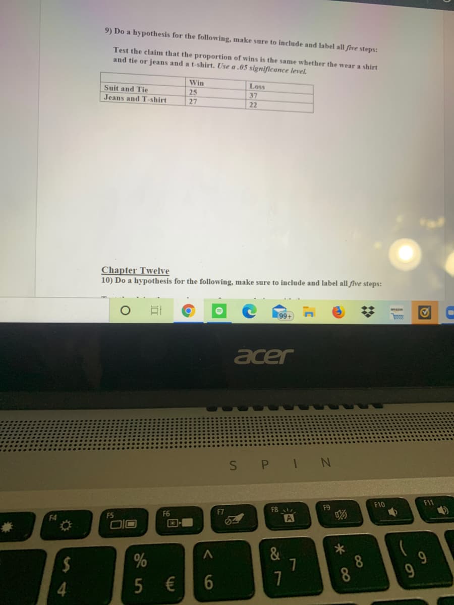 9) Do a hypothesis for the following, make sure to include and label all five steps:
Test the claim that the proportion of wins is the same whether the wear a shirt
and tie or jeans and a t-shirt. Use a .05 significance level.
Win
Suit and Tie
Loss
25
Jeans and T-shirt
37
27
22
Chapter Twelve
10) Do a hypothesis for the following, make sure to include and label all five steps:
99+
acer
S PI N
F10
F11
F8
F9
F5
F6
F7
F4
A
兼
&
9
8
8
4
60
6
5.
