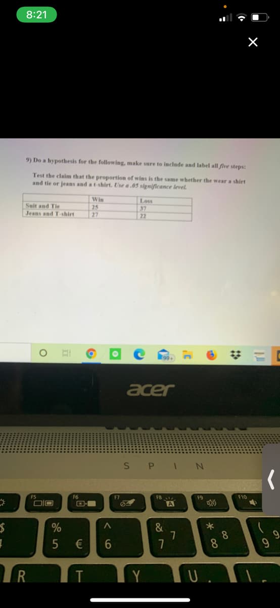 8:21
9) Do a hypothesis for the following, make sure to include and label all five steps:
Test the claim that the proportion of wins is the same whether the wear a shirt
and tie or jeans and at-shirt. Use a .05 significance level.
Loss
Suit and Tie
Jeans and T-shirt
Win
25
27
37
22
acer
FS
F6
F7
F8
F9
F10
DIO
A
&
7
*
8.
8
9.
9.
€
R
Y
T
