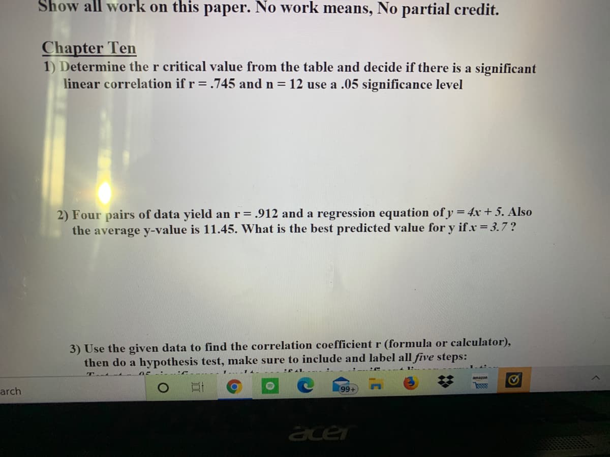 **Educational Content: Chapter Ten**

**Instructions:**
Show all work on this paper. No work means, No partial credit.

---

**Chapter Ten**

1. **Determining the Significance of Linear Correlation:**
   Determine the \( r \) critical value from the table and decide if there is a significant linear correlation if \( r = 0.745 \) and \( n = 12 \) at a 0.05 significance level.

2. **Predictive Analysis with Regression:**
   Four pairs of data yield an \( r = 0.912 \) and a regression equation of \( y = 4x + 5 \). Also, the average \( y \)-value is 11.45. What is the best predicted value for \( y \) if \( x = 3.7 \)?

3. **Hypothesis Testing for Correlation:**
   Use the given data to find the correlation coefficient \( r \) (using a formula or calculator), then perform a hypothesis test, making sure to include and label all five steps. Test at a 0.05 significance level to determine if there is a significant linear correlation.

---

**Graph/Diagram Explanation:**
There are no graphs or diagrams provided in this content. However, if there are tables of \( r \) critical values (not shown in the image), ensure to reference those when performing the calculations for the first task. 

**Instructions for the Hypothesis Test (Part 3):**
1. **State the hypotheses:**
    - Null hypothesis (\( H_0 \)): There is no significant linear correlation (\( \rho = 0 \)).
    - Alternative hypothesis (\( H_1 \)): There is a significant linear correlation (\( \rho \neq 0 \)).

2. **Choose the significance level (\( \alpha \)):**
    - Usually, \( \alpha = 0.05 \) is used.

3. **Find the critical value and identify the rejection region:**
    - Use a critical value table or a calculator to find the critical value for \( n - 2 \) degrees of freedom.

4. **Calculate the test statistic:**
    - Using the formula for the correlation coefficient \( r \).

5. **Make a decision:**
    - Compare the test statistic to the critical value and determine whether to reject the null hypothesis.

6. **Conclusion:**
    - Provide a clear conclusion in