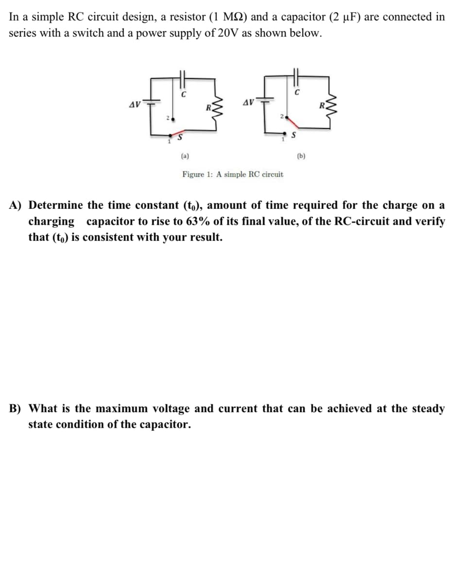 In a simple RC circuit design, a resistor (1 MSN) and a capacitor (2 µF) are connected in
series with a switch and a power supply of 20V as shown below.
AV
AV
(a)
(b)
Figure 1: A simple RC circuit
A) Determine the time constant (t,), amount of time required for the charge on a
charging
that (to) is consistent with your result.
capacitor to rise to 63% of its final value, of the RC-circuit and verify
B) What is the maximum voltage and current that can be achieved at the steady
state condition of the capacitor.
