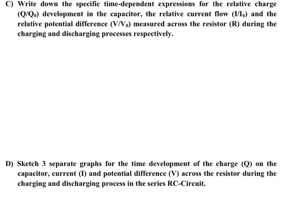 C) Write down the specific time-dependent expressions for the relative charge
(Q/Q.) development in the capacitor, the relative current flow (I/I,) and the
relative potential difference (V/V.) measured across the resistor (R) during the
charging and discharging processes respectively.
D) Sketch 3 separate graphs for the time development of the charge (Q) on the
capacitor, current (I) and potential difference (V) across the resistor during the
charging and discharging process in the series RC-Circuit.
