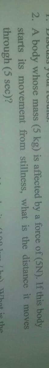 2. A body whose mass (5 kg) is affected by a force of (5N). If this body
starts its movement from stillness, what is the distance it moves
through (5 sec)?
