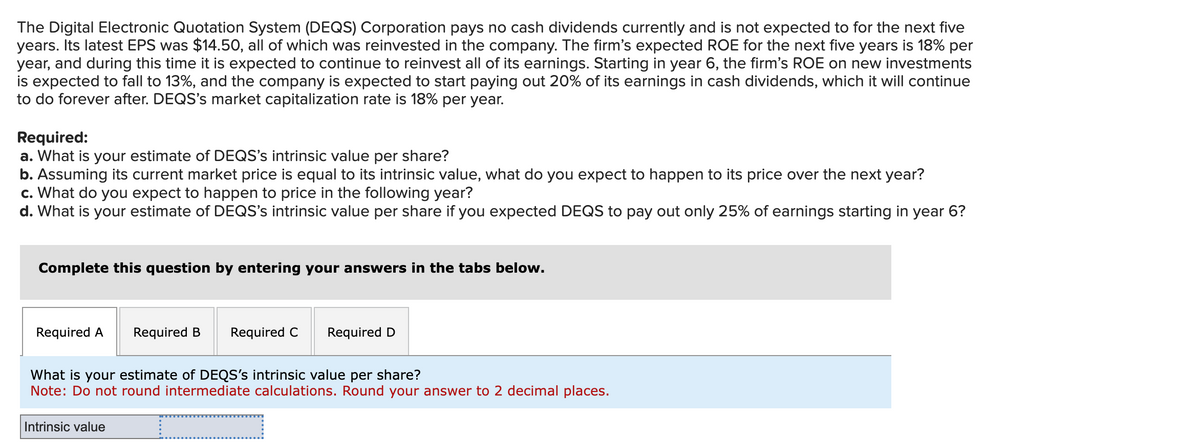 The Digital Electronic Quotation System (DEQS) Corporation pays no cash dividends currently and is not expected to for the next five
years. Its latest EPS was $14.50, all of which was reinvested in the company. The firm's expected ROE for the next five years is 18% per
year, and during this time it is expected to continue to reinvest all of its earnings. Starting in year 6, the firm's ROE on new investments
is expected to fall to 13%, and the company is expected to start paying out 20% of its earnings in cash dividends, which it will continue
to do forever after. DEQS's market capitalization rate is 18% per year.
Required:
a. What is your estimate of DEQS's intrinsic value per share?
b. Assuming its current market price is equal to its intrinsic value, what do you expect to happen to its price over the next year?
c. What do you expect to happen to price in the following year?
d. What is your estimate of DEQS's intrinsic value per share if you expected DEQS to pay out only 25% of earnings starting in year 6?
Complete this question by entering your answers in the tabs below.
Required A
Required B Required C
Intrinsic value
Required D
What is your estimate of DEQS's intrinsic value per share?
Note: Do not round intermediate calculations. Round your answer to 2 decimal places.