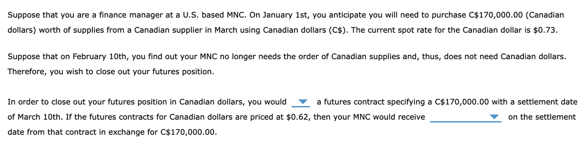 Suppose that you are a finance manager at a U.S. based MNC. On January 1st, you anticipate you will need to purchase C$170,000.00 (Canadian
dollars) worth of supplies from a Canadian supplier in March using Canadian dollars (C$). The current spot rate for the Canadian dollar is $0.73.
Suppose that on February 10th, you find out your MNC no longer needs the order of Canadian supplies and, thus, does not need Canadian dollars.
Therefore, you wish to close out your futures position.
In order to close out your futures position in Canadian dollars, you would
of March 10th. If the futures contracts for Canadian dollars are priced at $0.62, then your MNC would receive
date from that contract in exchange for C$170,000.00.
a futures contract specifying a C$170,000.00 with a settlement date
on the settlement